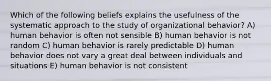 Which of the following beliefs explains the usefulness of the systematic approach to the study of organizational behavior? A) human behavior is often not sensible B) human behavior is not random C) human behavior is rarely predictable D) human behavior does not vary a great deal between individuals and situations E) human behavior is not consistent