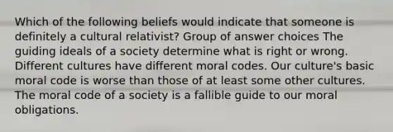 Which of the following beliefs would indicate that someone is definitely a cultural relativist? Group of answer choices The guiding ideals of a society determine what is right or wrong. Different cultures have different moral codes. Our culture's basic moral code is worse than those of at least some other cultures. The moral code of a society is a fallible guide to our moral obligations.