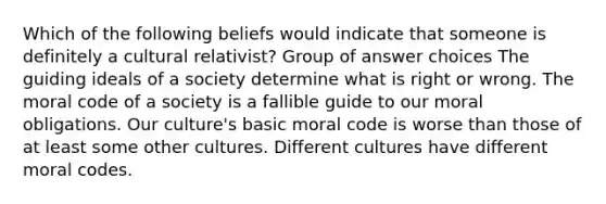 Which of the following beliefs would indicate that someone is definitely a cultural relativist? Group of answer choices The guiding ideals of a society determine what is right or wrong. The moral code of a society is a fallible guide to our moral obligations. Our culture's basic moral code is worse than those of at least some other cultures. Different cultures have different moral codes.