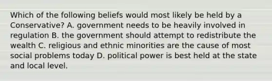 Which of the following beliefs would most likely be held by a Conservative? A. government needs to be heavily involved in regulation B. the government should attempt to redistribute the wealth C. religious and ethnic minorities are the cause of most social problems today D. political power is best held at the state and local level.