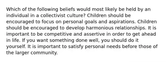 Which of the following beliefs would most likely be held by an individual in a collectivist culture? Children should be encouraged to focus on personal goals and aspirations. Children should be encouraged to develop harmonious relationships. It is important to be competitive and assertive in order to get ahead in life. If you want something done well, you should do it yourself. It is important to satisfy personal needs before those of the larger community.