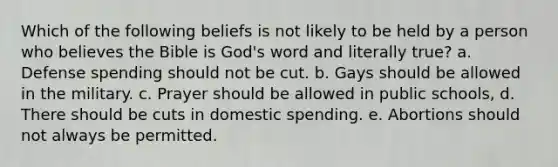 Which of the following beliefs is not likely to be held by a person who believes the Bible is God's word and literally true? a. Defense spending should not be cut. b. Gays should be allowed in the military. c. Prayer should be allowed in public schools, d. There should be cuts in domestic spending. e. Abortions should not always be permitted.