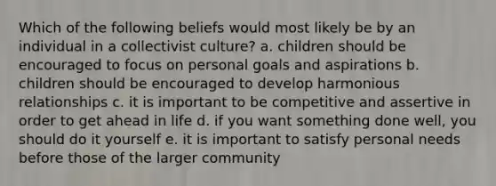 Which of the following beliefs would most likely be by an individual in a collectivist culture? a. children should be encouraged to focus on personal goals and aspirations b. children should be encouraged to develop harmonious relationships c. it is important to be competitive and assertive in order to get ahead in life d. if you want something done well, you should do it yourself e. it is important to satisfy personal needs before those of the larger community