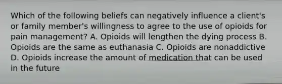 Which of the following beliefs can negatively influence a client's or family member's willingness to agree to the use of opioids for pain management? A. Opioids will lengthen the dying process B. Opioids are the same as euthanasia C. Opioids are nonaddictive D. Opioids increase the amount of medication that can be used in the future