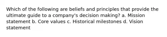 Which of the following are beliefs and principles that provide the ultimate guide to a company's <a href='https://www.questionai.com/knowledge/kuI1pP196d-decision-making' class='anchor-knowledge'>decision making</a>? a. Mission statement b. Core values c. Historical milestones d. Vision statement