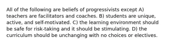 All of the following are beliefs of progressivists except A) teachers are facilitators and coaches. B) students are unique, active, and self-motivated. C) the learning environment should be safe for risk-taking and it should be stimulating. D) the curriculum should be unchanging with no choices or electives.