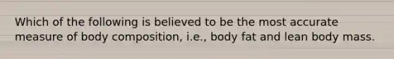Which of the following is believed to be the most accurate measure of body composition, i.e., body fat and lean body mass.