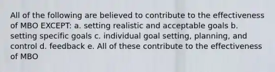 All of the following are believed to contribute to the effectiveness of MBO EXCEPT: a. setting realistic and acceptable goals b. setting specific goals c. individual goal setting, planning, and control d. feedback e. All of these contribute to the effectiveness of MBO