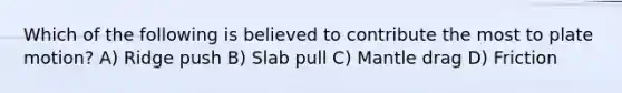 Which of the following is believed to contribute the most to plate motion? A) Ridge push B) Slab pull C) Mantle drag D) Friction