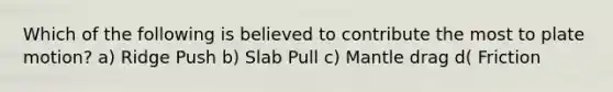 Which of the following is believed to contribute the most to plate motion? a) Ridge Push b) Slab Pull c) Mantle drag d( Friction