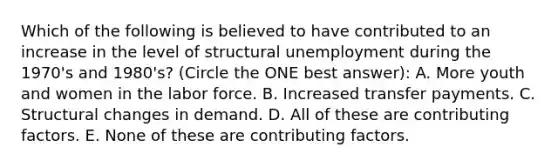 Which of the following is believed to have contributed to an increase in the level of structural unemployment during the 1970's and 1980's? (Circle the ONE best answer): A. More youth and women in the labor force. B. Increased transfer payments. C. Structural changes in demand. D. All of these are contributing factors. E. None of these are contributing factors.