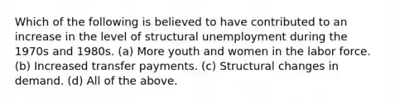 Which of the following is believed to have contributed to an increase in the level of structural unemployment during the 1970s and 1980s. (a) More youth and women in the labor force. (b) Increased transfer payments. (c) Structural changes in demand. (d) All of the above.