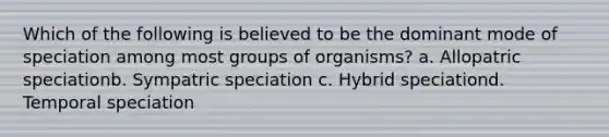 Which of the following is believed to be the dominant mode of speciation among most groups of organisms? a. Allopatric speciation​b. Sympatric speciation c. Hybrid speciation​​d. Temporal speciation