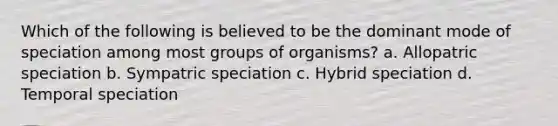 Which of the following is believed to be the dominant mode of speciation among most groups of organisms? a. Allopatric speciation b. Sympatric speciation c. Hybrid speciation d. Temporal speciation