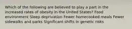 Which of the following are believed to play a part in the increased rates of obesity in the United States? Food environment Sleep deprivation Fewer homecooked meals Fewer sidewalks and parks Significant shifts in genetic risks