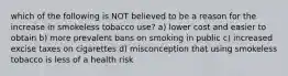 which of the following is NOT believed to be a reason for the increase in smokeless tobacco use? a) lower cost and easier to obtain b) more prevalent bans on smoking in public c) increased excise taxes on cigarettes d) misconception that using smokeless tobacco is less of a health risk