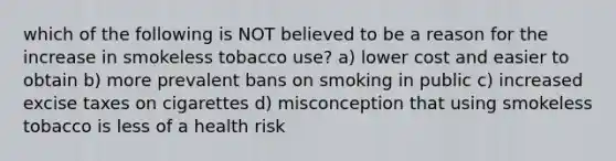 which of the following is NOT believed to be a reason for the increase in smokeless tobacco use? a) lower cost and easier to obtain b) more prevalent bans on smoking in public c) increased excise taxes on cigarettes d) misconception that using smokeless tobacco is less of a health risk