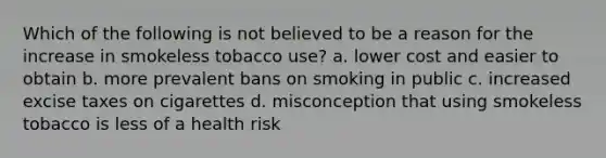 Which of the following is not believed to be a reason for the increase in smokeless tobacco use? a. lower cost and easier to obtain b. more prevalent bans on smoking in public c. increased excise taxes on cigarettes d. misconception that using smokeless tobacco is less of a health risk