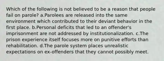 Which of the following is not believed to be a reason that people fail on parole? a.Parolees are released into the same environment which contributed to their deviant behavior in the first place. b.Personal deficits that led to an offender's imprisonment are not addressed by institutionalization. c.The prison experience itself focuses more on punitive efforts than rehabilitation. d.The parole system places unrealistic expectations on ex-offenders that they cannot possibly meet.