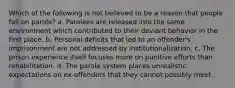 Which of the following is not believed to be a reason that people fail on parole? a. Parolees are released into the same environment which contributed to their deviant behavior in the first place. b. Personal deficits that led to an offender's imprisonment are not addressed by institutionalization. c. The prison experience itself focuses more on punitive efforts than rehabilitation. d. The parole system places unrealistic expectations on ex-offenders that they cannot possibly meet.