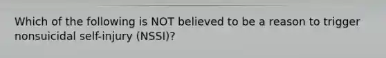 Which of the following is NOT believed to be a reason to trigger nonsuicidal self-injury (NSSI)?