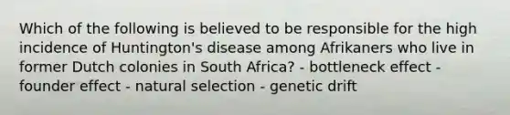 Which of the following is believed to be responsible for the high incidence of Huntington's disease among Afrikaners who live in former Dutch colonies in South Africa? - bottleneck effect - founder effect - natural selection - genetic drift