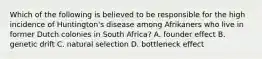 Which of the following is believed to be responsible for the high incidence of Huntington's disease among Afrikaners who live in former Dutch colonies in South Africa? A. founder effect B. genetic drift C. natural selection D. bottleneck effect