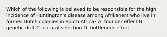 Which of the following is believed to be responsible for the high incidence of Huntington's disease among Afrikaners who live in former Dutch colonies in South Africa? A. founder effect B. genetic drift C. natural selection D. bottleneck effect