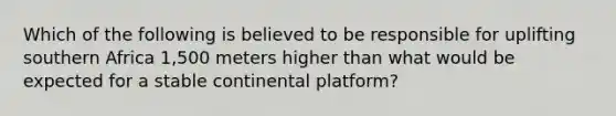 Which of the following is believed to be responsible for uplifting southern Africa 1,500 meters higher than what would be expected for a stable continental platform?