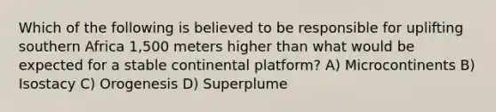 Which of the following is believed to be responsible for uplifting southern Africa 1,500 meters higher than what would be expected for a stable continental platform? A) Microcontinents B) Isostacy C) Orogenesis D) Superplume