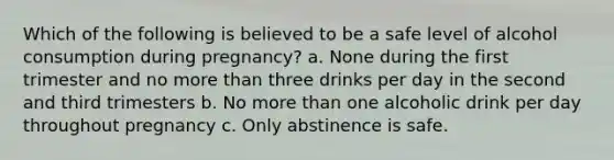 Which of the following is believed to be a safe level of alcohol consumption during pregnancy? a. None during the first trimester and no more than three drinks per day in the second and third trimesters b. No more than one alcoholic drink per day throughout pregnancy c. Only abstinence is safe.