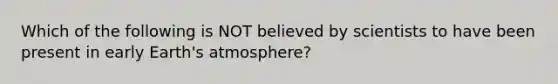 Which of the following is NOT believed by scientists to have been present in early Earth's atmosphere?