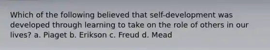 Which of the following believed that self-development was developed through learning to take on the role of others in our lives? a. Piaget b. Erikson c. Freud d. Mead