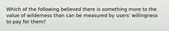 Which of the following believed there is something more to the value of wilderness than can be measured by users' willingness to pay for them?