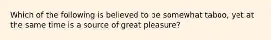 Which of the following is believed to be somewhat taboo, yet at the same time is a source of great pleasure?