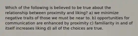 Which of the following is believed to be true about the relationship between proximity and liking? a) we minimize negative traits of those we must be near to. b) opportunities for communication are enhanced by proximity c) familiarity in and of itself increases liking d) all of the choices are true.