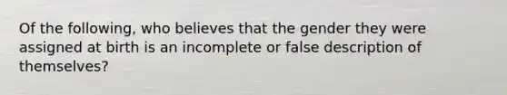 Of the following, who believes that the gender they were assigned at birth is an incomplete or false description of themselves?