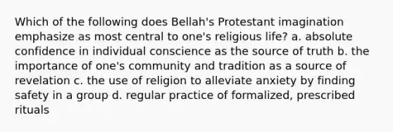 Which of the following does Bellah's Protestant imagination emphasize as most central to one's religious life? a. absolute confidence in individual conscience as the source of truth b. the importance of one's community and tradition as a source of revelation c. the use of religion to alleviate anxiety by finding safety in a group d. regular practice of formalized, prescribed rituals