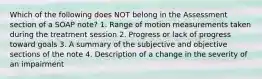 Which of the following does NOT belong in the Assessment section of a SOAP note? 1. Range of motion measurements taken during the treatment session 2. Progress or lack of progress toward goals 3. A summary of the subjective and objective sections of the note 4. Description of a change in the severity of an impairment