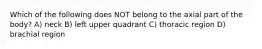 Which of the following does NOT belong to the axial part of the body? A) neck B) left upper quadrant C) thoracic region D) brachial region