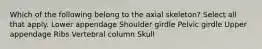 Which of the following belong to the axial skeleton? Select all that apply. Lower appendage Shoulder girdle Pelvic girdle Upper appendage Ribs Vertebral column Skull