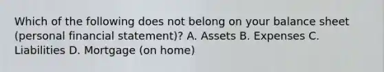 Which of the following does not belong on your balance sheet (personal financial statement)? A. Assets B. Expenses C. Liabilities D. Mortgage (on home)