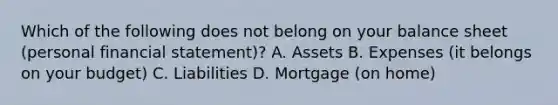 Which of the following does not belong on your balance sheet (personal financial statement)? A. Assets B. Expenses (it belongs on your budget) C. Liabilities D. Mortgage (on home)