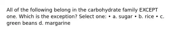 All of the following belong in the carbohydrate family EXCEPT one. Which is the exception? Select one: • a. sugar • b. rice • c. green beans d. margarine