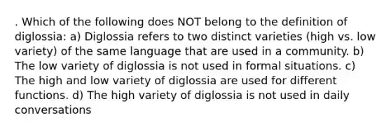 . Which of the following does NOT belong to the definition of diglossia: a) Diglossia refers to two distinct varieties (high vs. low variety) of the same language that are used in a community. b) The low variety of diglossia is not used in formal situations. c) The high and low variety of diglossia are used for different functions. d) The high variety of diglossia is not used in daily conversations