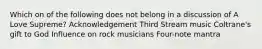 Which on of the following does not belong in a discussion of A Love Supreme? Acknowledgement Third Stream music Coltrane's gift to God Influence on rock musicians Four-note mantra