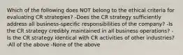 Which of the following does NOT belong to the ethical criteria for evaluating CR strategies? -Does the CR strategy sufficiently address all business-specific responsibilities of the company? -Is the CR strategy credibly maintained in all business operations? -Is the CR strategy identical with CR activities of other industries? -All of the above -None of the above