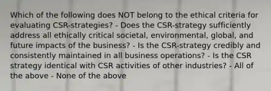 Which of the following does NOT belong to the ethical criteria for evaluating CSR-strategies? - Does the CSR-strategy sufficiently address all ethically critical societal, environmental, global, and future impacts of the business? - Is the CSR-strategy credibly and consistently maintained in all business operations? - Is the CSR strategy identical with CSR activities of other industries? - All of the above - None of the above