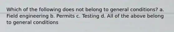 Which of the following does not belong to general conditions? a. Field engineering b. Permits c. Testing d. All of the above belong to general conditions