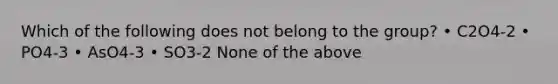 Which of the following does not belong to the group? • C2O4-2 • PO4-3 • AsO4-3 • SO3-2 None of the above